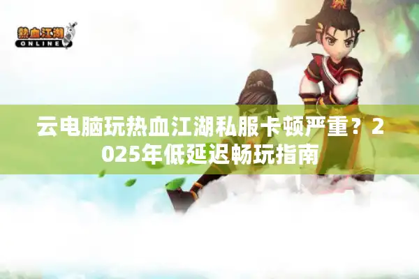云电脑玩热血江湖私服卡顿严重?2025年低延迟畅玩指南 云电脑玩热血江湖私服卡顿严重?2025年低延迟畅玩指南