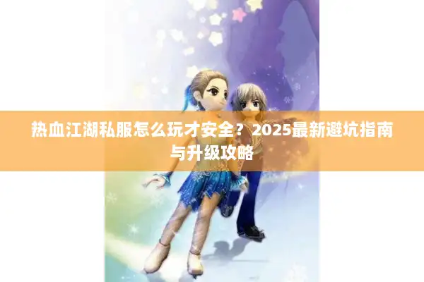 热血江湖私服怎么玩才安全?2025最新避坑指南与升级攻略 热血江湖私服怎么玩才安全?2025最新避坑指南与升级攻略