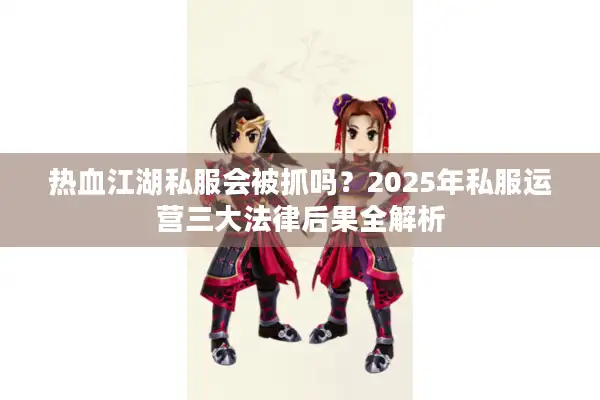 热血江湖私服会被抓吗?2025年私服运营三大法律后果全解析 热血江湖私服会被抓吗?2025年私服运营三大法律后果全解析