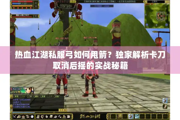 热血江湖私服弓如何甩箭？独家解析卡刀取消后摇的实战秘籍