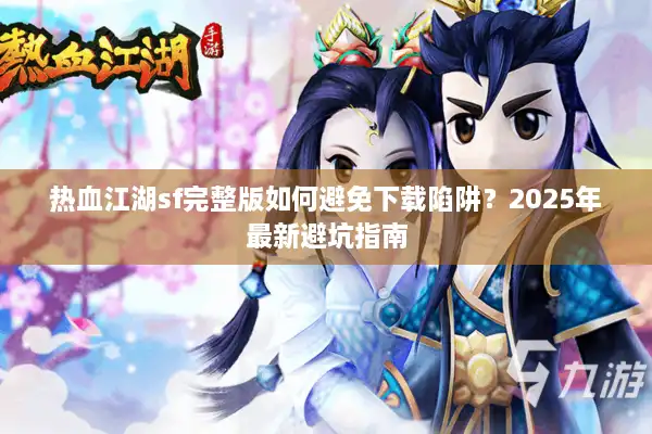 热血江湖sf完整版如何避免下载陷阱？2025年最新避坑指南