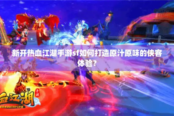 新开热血江湖手游sf如何打造原汁原味的侠客体验？