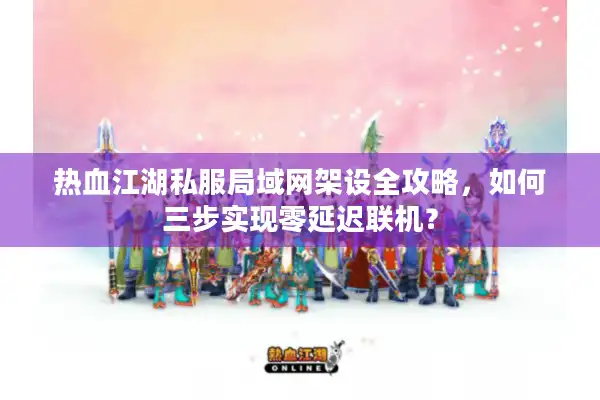 热血江湖私服局域网架设全攻略，如何三步实现零延迟联机？