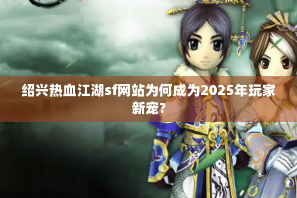 绍兴热血江湖sf网站为何成为2025年玩家新宠?