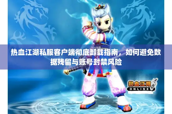热血江湖私服客户端彻底卸载指南，如何避免数据残留与账号封禁风险