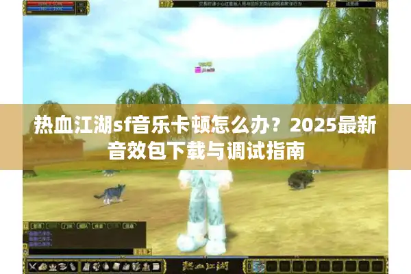 热血江湖sf音乐卡顿怎么办？2025最新音效包下载与调试指南