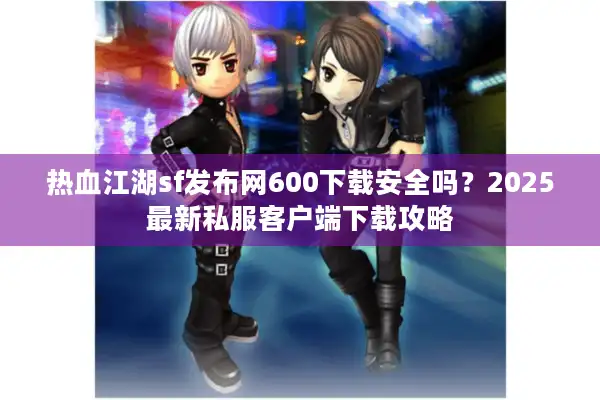 热血江湖sf发布网600下载安全吗？2025最新私服客户端下载攻略