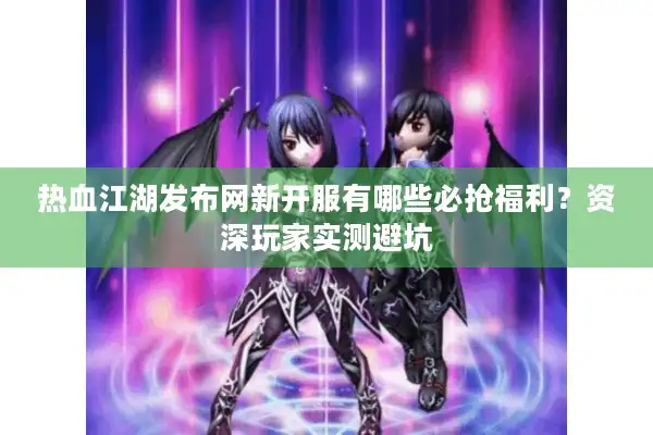 热血江湖发布网新开服有哪些必抢福利？资深玩家实测避坑
