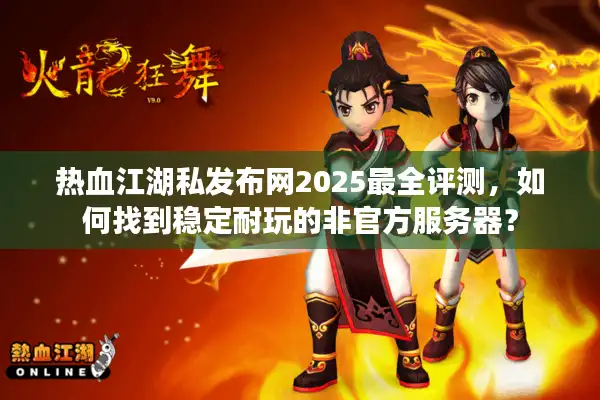 热血江湖私发布网2025最全评测，如何找到稳定耐玩的非官方服务器？