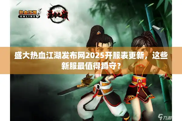 盛大热血江湖发布网2025开服表更新，这些新服最值得蹲守？