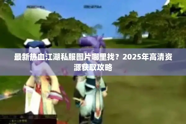 最新热血江湖私服图片哪里找？2025年高清资源获取攻略