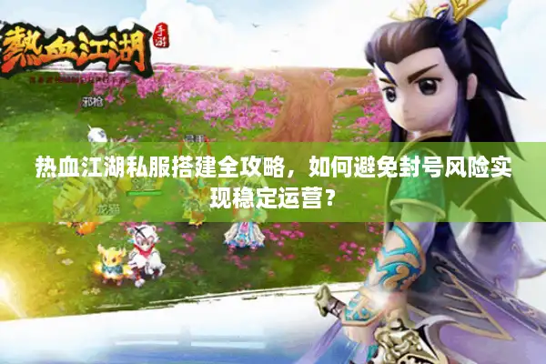 热血江湖私服搭建全攻略，如何避免封号风险实现稳定运营？
