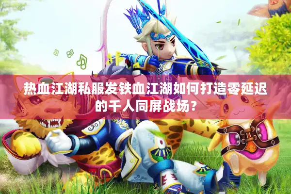 热血江湖私服发铁血江湖如何打造零延迟的千人同屏战场？