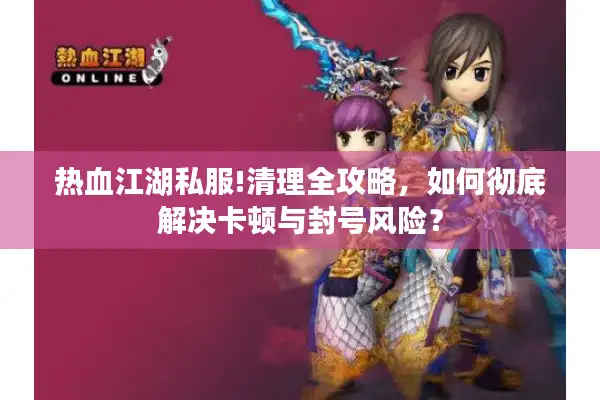 热血江湖私服!清理全攻略，如何彻底解决卡顿与封号风险？