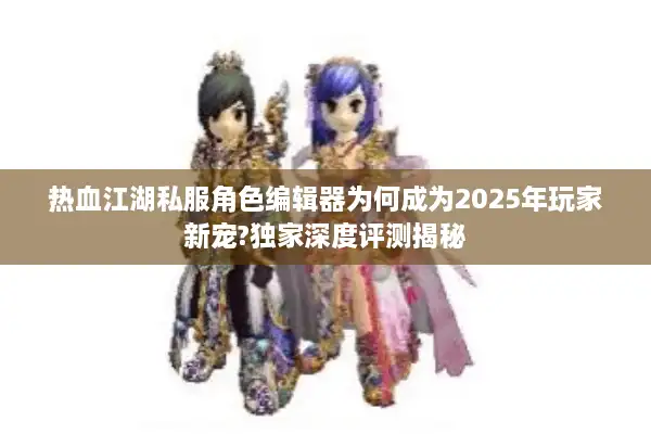 热血江湖私服角色编辑器为何成为2025年玩家新宠?独家深度评测揭秘