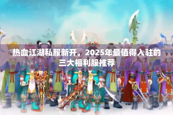 热血江湖私服新开，2025年最值得入驻的三大福利服推荐