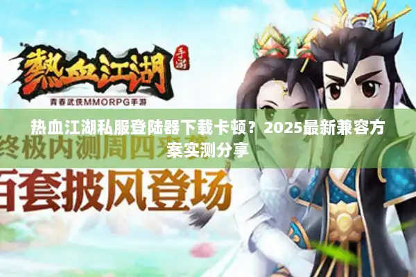 热血江湖私服登陆器下载卡顿？2025最新兼容方案实测分享