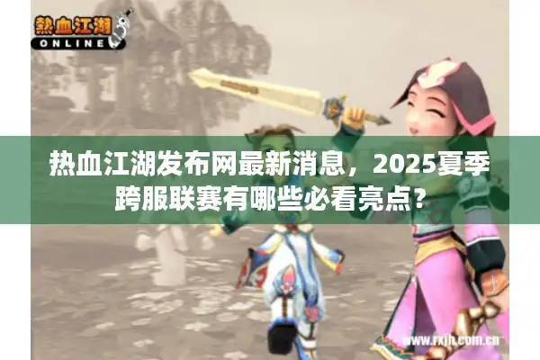 热血江湖发布网最新消息，2025夏季跨服联赛有哪些必看亮点？