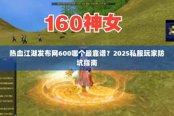 热血江湖发布网600哪个最靠谱？2025私服玩家防坑指南